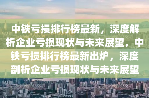 中鐵虧損排行榜最新，深度解析企業(yè)虧損現(xiàn)狀與未來展望，中鐵虧損排行榜最新出爐，深度剖析企業(yè)虧損現(xiàn)狀與未來展望