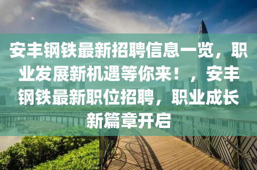 安豐鋼鐵最新招聘信息一覽，職業(yè)發(fā)展新機遇等你來！，安豐鋼鐵最新職位招聘，職業(yè)成長新篇章開啟