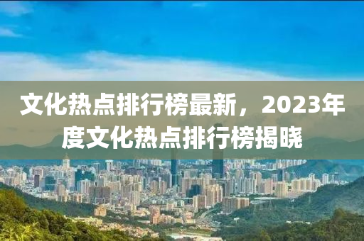 文化熱點排行榜最新，2023年度文化熱點排行榜揭曉