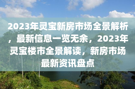 2023年靈寶新房市場全景解析，最新信息一覽無余，2023年靈寶樓市全景解讀，新房市場最新資訊盤點