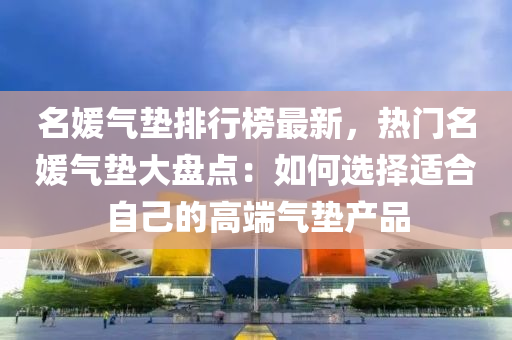 名媛氣墊排行榜最新，熱門名媛氣墊大盤點：如何選擇適合自己的高端氣墊產(chǎn)品