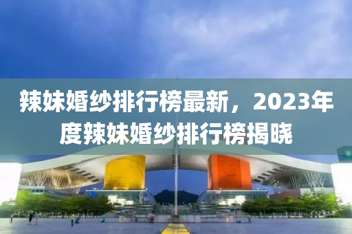 辣妹婚紗排行榜最新，2023年度辣妹婚紗排行榜揭曉