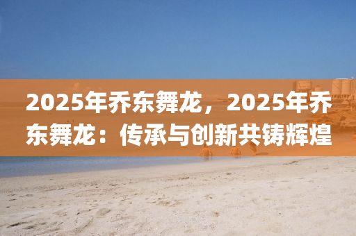 2025年喬東舞龍，2025年喬東舞龍：傳承與創(chuàng)新共鑄輝煌