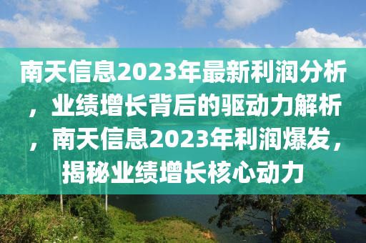 南天信息2023年最新利潤分析，業(yè)績增長背后的驅(qū)動力解析，南天信息2023年利潤爆發(fā)，揭秘業(yè)績增長核心動力