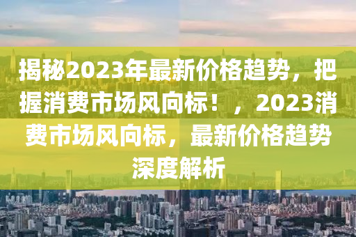 揭秘2023年最新價(jià)格趨勢(shì)，把握消費(fèi)市場(chǎng)風(fēng)向標(biāo)！，2023消費(fèi)市場(chǎng)風(fēng)向標(biāo)，最新價(jià)格趨勢(shì)深度解析