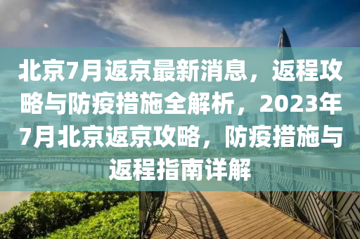 北京7月返京最新消息，返程攻略與防疫措施全解析，2023年7月北京返京攻略，防疫措施與返程指南詳解