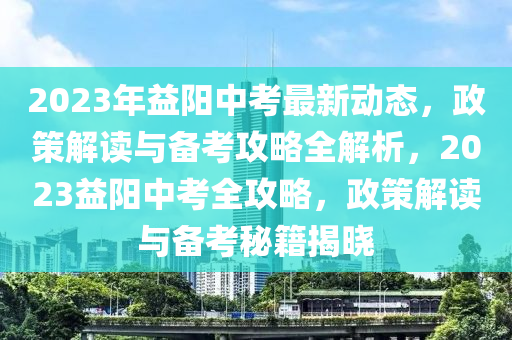 2023年益陽(yáng)中考最新動(dòng)態(tài)，政策解讀與備考攻略全解析，2023益陽(yáng)中考全攻略，政策解讀與備考秘籍揭曉