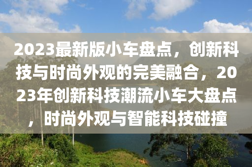 2023最新版小車盤點，創(chuàng)新科技與時尚外觀的完美融合，2023年創(chuàng)新科技潮流小車大盤點，時尚外觀與智能科技碰撞