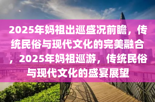 2025年媽祖出巡盛況前瞻，傳統(tǒng)民俗與現(xiàn)代文化的完美融合，2025年媽祖巡游，傳統(tǒng)民俗與現(xiàn)代文化的盛宴展望