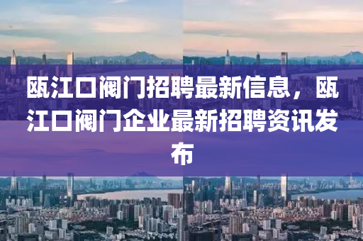 甌江口閥門招聘最新信息，甌江口閥門企業(yè)最新招聘資訊發(fā)布