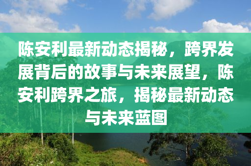 陳安利最新動(dòng)態(tài)揭秘，跨界發(fā)展背后的故事與未來展望，陳安利跨界之旅，揭秘最新動(dòng)態(tài)與未來藍(lán)圖