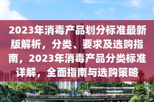 2023年消毒產(chǎn)品劃分標(biāo)準(zhǔn)最新版解析，分類、要求及選購(gòu)指南，2023年消毒產(chǎn)品分類標(biāo)準(zhǔn)詳解，全面指南與選購(gòu)策略