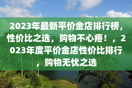 2023年最新平價(jià)金店排行榜，性價(jià)比之選，購(gòu)物不心疼！，2023年度平價(jià)金店性價(jià)比排行，購(gòu)物無(wú)憂之選