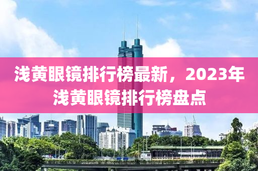 淺黃眼鏡排行榜最新，2023年淺黃眼鏡排行榜盤點(diǎn)