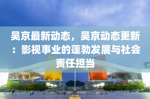 吳京最新動態(tài)，吳京動態(tài)更新：影視事業(yè)的蓬勃發(fā)展與社會責任擔當