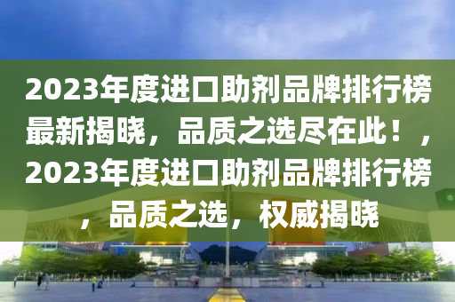 2023年度進(jìn)口助劑品牌排行榜最新揭曉，品質(zhì)之選盡在此！，2023年度進(jìn)口助劑品牌排行榜，品質(zhì)之選，權(quán)威揭曉