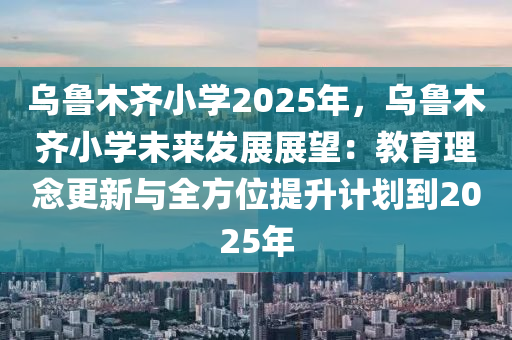 烏魯木齊小學(xué)2025年，烏魯木齊小學(xué)未來發(fā)展展望：教育理念更新與全方位提升計(jì)劃到2025年