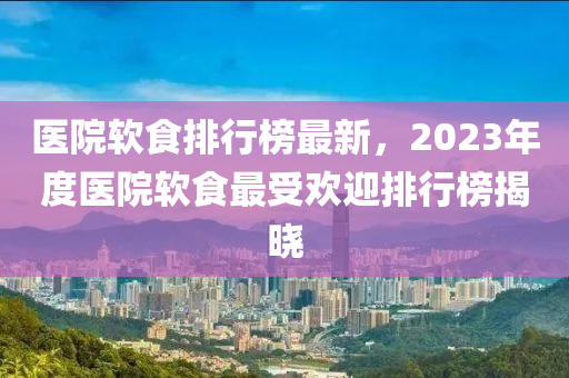 醫(yī)院軟食排行榜最新，2023年度醫(yī)院軟食最受歡迎排行榜揭曉