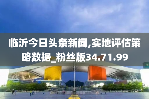 臨沂今日頭條新聞,實地評估策略數(shù)據(jù)_粉絲版34.71.99