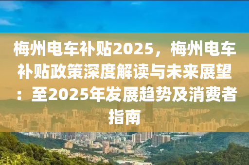 梅州電車補(bǔ)貼2025，梅州電車補(bǔ)貼政策深度解讀與未來展望：至2025年發(fā)展趨勢(shì)及消費(fèi)者指南