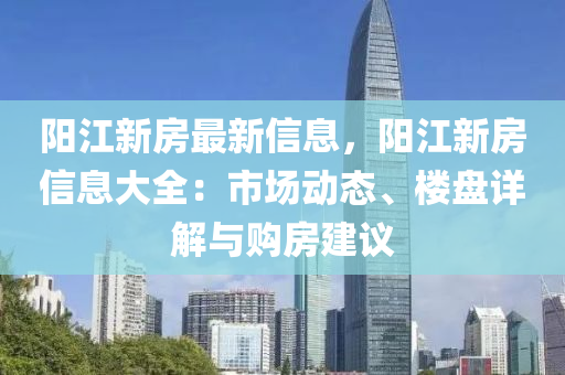 陽江新房最新信息，陽江新房信息大全：市場動態(tài)、樓盤詳解與購房建議