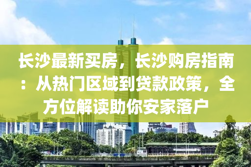 長沙最新買房，長沙購房指南：從熱門區(qū)域到貸款政策，全方位解讀助你安家落戶