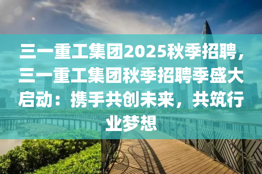 三一重工集團(tuán)2025秋季招聘，三一重工集團(tuán)秋季招聘季盛大啟動：攜手共創(chuàng)未來，共筑行業(yè)夢想