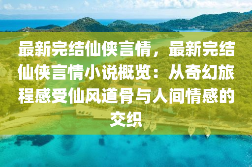 最新完結(jié)仙俠言情，最新完結(jié)仙俠言情小說概覽：從奇幻旅程感受仙風(fēng)道骨與人間情感的交織