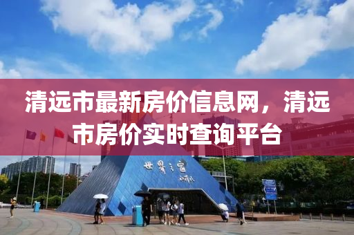 清遠市最新房價信息網(wǎng)，清遠市房價實時查詢平臺