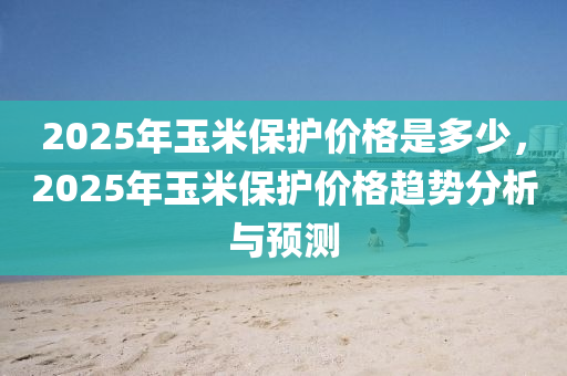 2025年玉米保護(hù)價(jià)格是多少，2025年玉米保護(hù)價(jià)格趨勢(shì)分析與預(yù)測(cè)