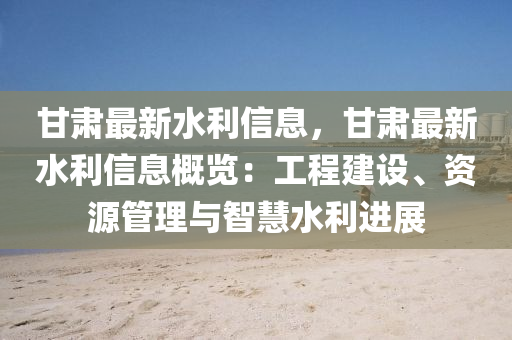 甘肅最新水利信息，甘肅最新水利信息概覽：工程建設、資源管理與智慧水利進展