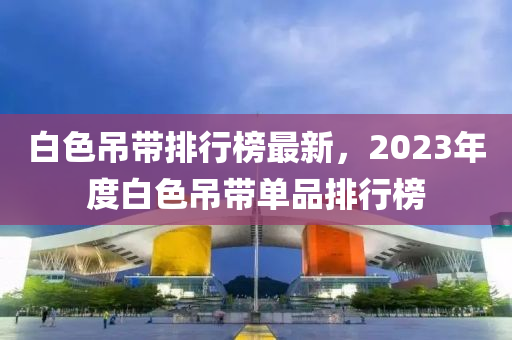 白色吊帶排行榜最新，2023年度白色吊帶單品排行榜