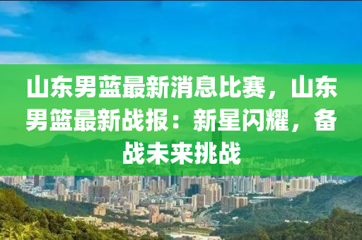 山東男藍最新消息比賽，山東男籃最新戰(zhàn)報：新星閃耀，備戰(zhàn)未來挑戰(zhàn)