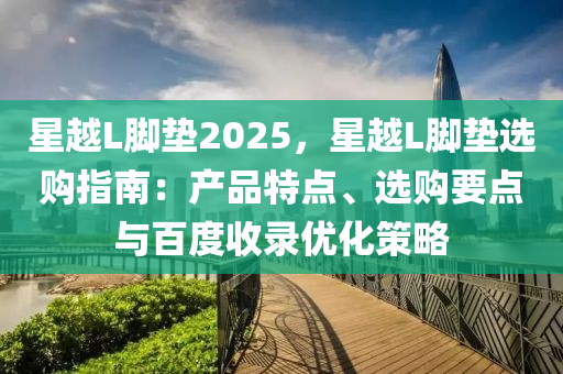 星越L腳墊2025，星越L腳墊選購指南：產(chǎn)品特點(diǎn)、選購要點(diǎn)與百度收錄優(yōu)化策略