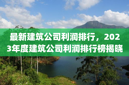 最新建筑公司利潤排行，2023年度建筑公司利潤排行榜揭曉