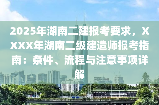 2025年湖南二建報考要求，XXXX年湖南二級建造師報考指南：條件、流程與注意事項詳解