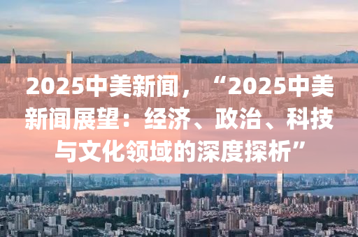 2025中美新聞，“2025中美新聞?wù)雇航?jīng)濟、政治、科技與文化領(lǐng)域的深度探析”