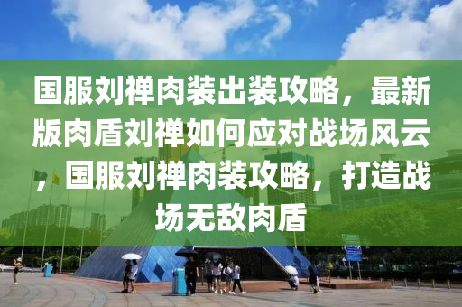 國服劉禪肉裝出裝攻略，最新版肉盾劉禪如何應(yīng)對戰(zhàn)場風(fēng)云，國服劉禪肉裝攻略，打造戰(zhàn)場無敵肉盾