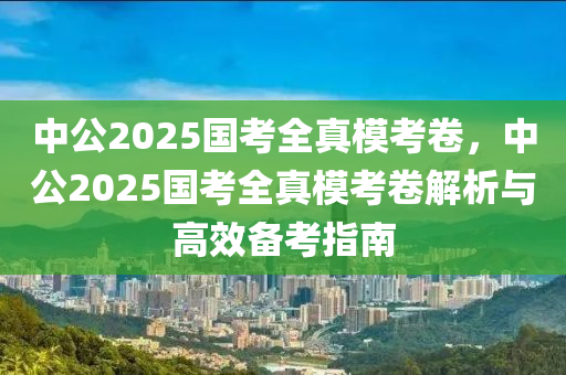 中公2025國(guó)考全真模考卷，中公2025國(guó)考全真?？季斫馕雠c高效備考指南