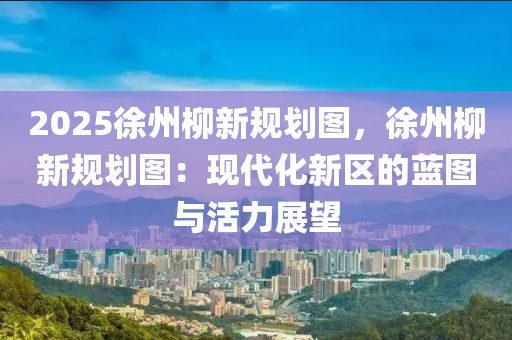 2025徐州柳新規(guī)劃圖，徐州柳新規(guī)劃圖：現(xiàn)代化新區(qū)的藍(lán)圖與活力展望