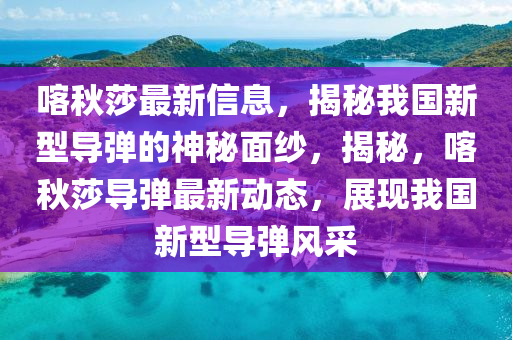 喀秋莎最新信息，揭秘我國(guó)新型導(dǎo)彈的神秘面紗，揭秘，喀秋莎導(dǎo)彈最新動(dòng)態(tài)，展現(xiàn)我國(guó)新型導(dǎo)彈風(fēng)采