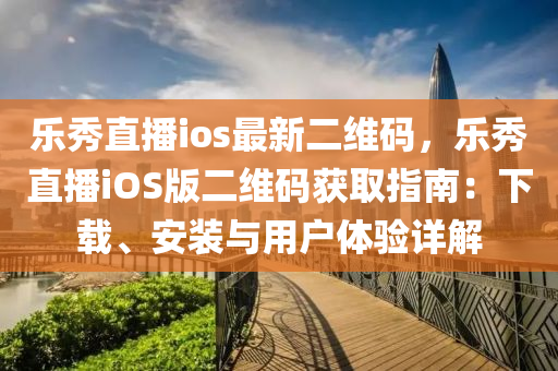 樂秀直播ios最新二維碼，樂秀直播iOS版二維碼獲取指南：下載、安裝與用戶體驗詳解