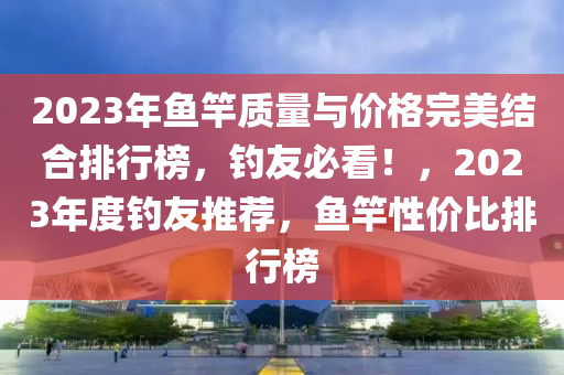 2023年魚竿質(zhì)量與價格完美結(jié)合排行榜，釣友必看！，2023年度釣友推薦，魚竿性價比排行榜