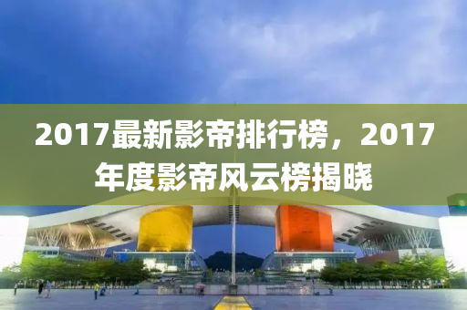 2017最新影帝排行榜，2017年度影帝風云榜揭曉