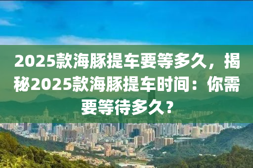 2025款海豚提車要等多久，揭秘2025款海豚提車時間：你需要等待多久？