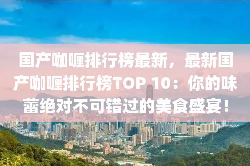 國產(chǎn)咖喱排行榜最新，最新國產(chǎn)咖喱排行榜TOP 10：你的味蕾絕對不可錯過的美食盛宴！