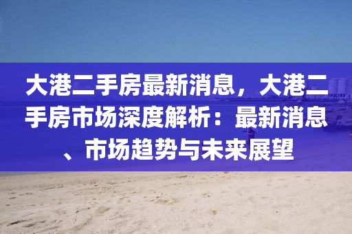 大港二手房最新消息，大港二手房市場深度解析：最新消息、市場趨勢與未來展望