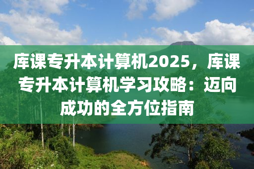 庫課專升本計算機2025，庫課專升本計算機學(xué)習(xí)攻略：邁向成功的全方位指南