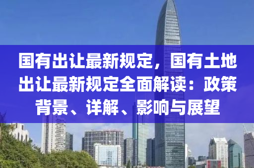 國有出讓最新規(guī)定，國有土地出讓最新規(guī)定全面解讀：政策背景、詳解、影響與展望