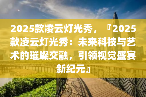 2025款凌云燈光秀，『2025款凌云燈光秀：未來科技與藝術(shù)的璀璨交融，引領視覺盛宴新紀元』